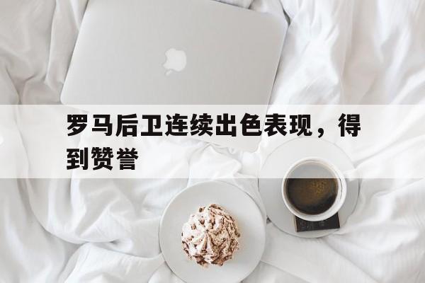 亚博官网-罗马后卫连续出色表现,得到赞誉的原因